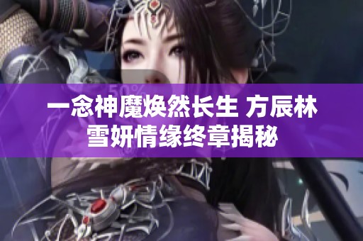 一念神魔焕然长生 方辰林雪妍情缘终章揭秘