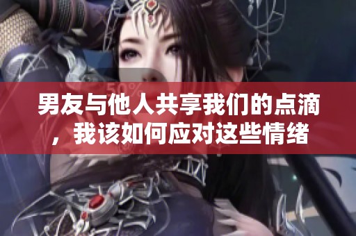 男友与他人共享我们的点滴，我该如何应对这些情绪