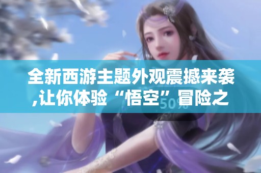 全新西游主题外观震撼来袭,让你体验“悟空”冒险之旅