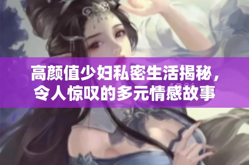 高颜值少妇私密生活揭秘，令人惊叹的多元情感故事