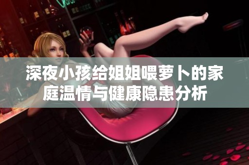 深夜小孩给姐姐喂萝卜的家庭温情与健康隐患分析