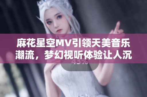 麻花星空MV引领天美音乐潮流，梦幻视听体验让人沉醉