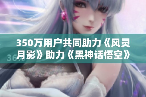 350万用户共同助力《风灵月影》助力《黑神话悟空》顺利通关