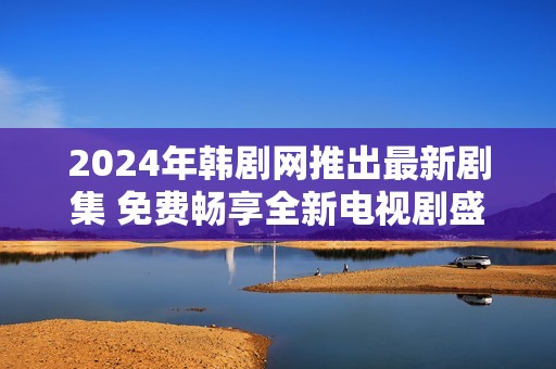 2024年韩剧网推出最新剧集 免费畅享全新电视剧盛宴