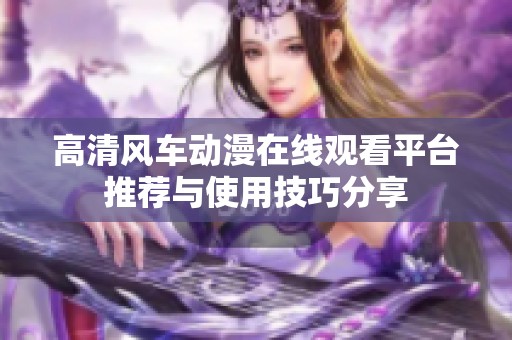 高清风车动漫在线观看平台推荐与使用技巧分享