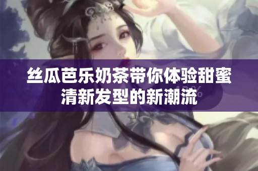 丝瓜芭乐奶茶带你体验甜蜜清新发型的新潮流