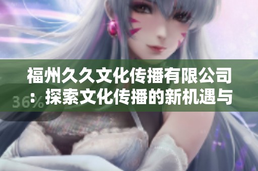 福州久久文化传播有限公司：探索文化传播的新机遇与挑战