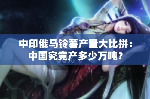 中印俄马铃薯产量大比拼：中国究竟产多少万吨？
