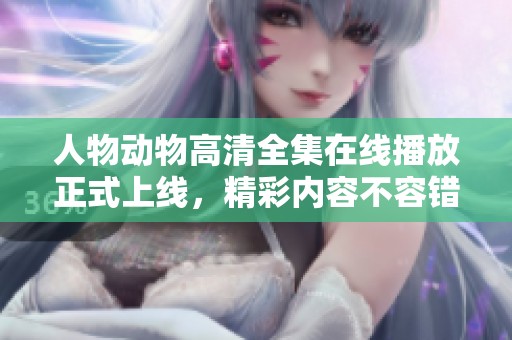 人物动物高清全集在线播放正式上线，精彩内容不容错过