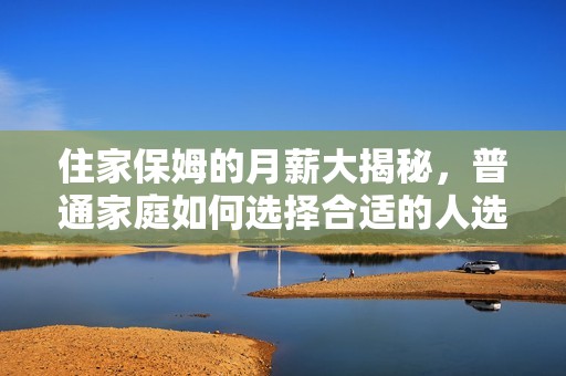 住家保姆的月薪大揭秘，普通家庭如何选择合适的人选
