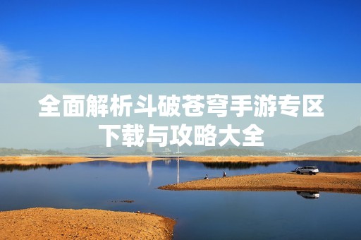 全面解析斗破苍穹手游专区下载与攻略大全
