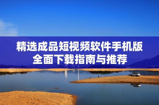 精选成品短视频软件手机版全面下载指南与推荐