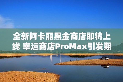 全新阿卡丽黑金商店即将上线 幸运商店ProMax引发期待