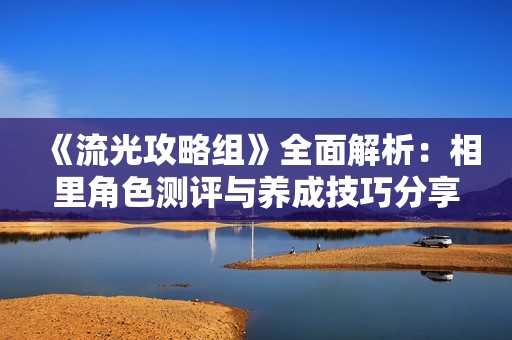 《流光攻略组》全面解析：相里角色测评与养成技巧分享