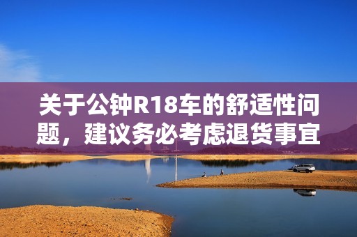 关于公钟R18车的舒适性问题，建议务必考虑退货事宜