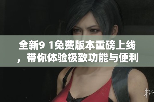 全新9 1免费版本重磅上线，带你体验极致功能与便利
