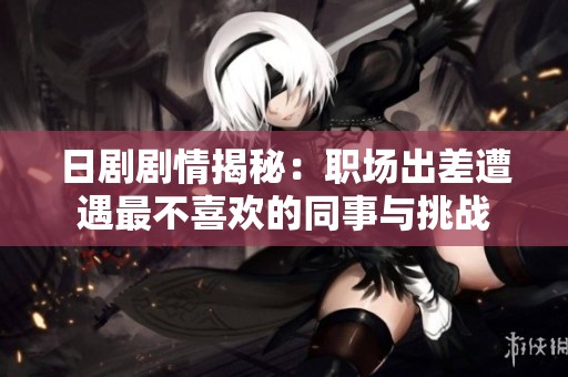 日剧剧情揭秘：职场出差遭遇最不喜欢的同事与挑战