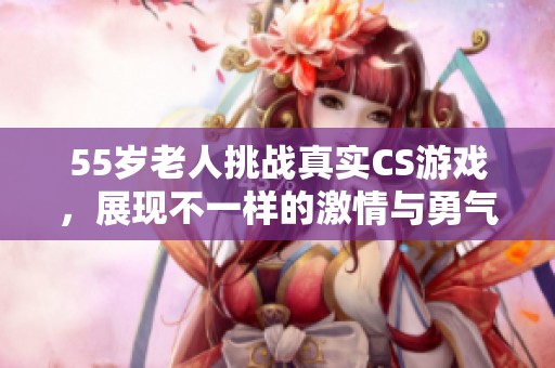 55岁老人挑战真实CS游戏，展现不一样的激情与勇气