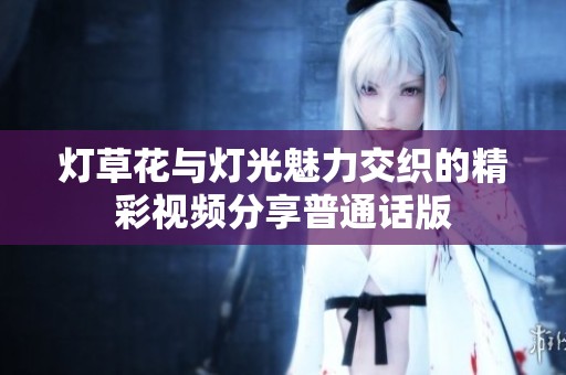 灯草花与灯光魅力交织的精彩视频分享普通话版