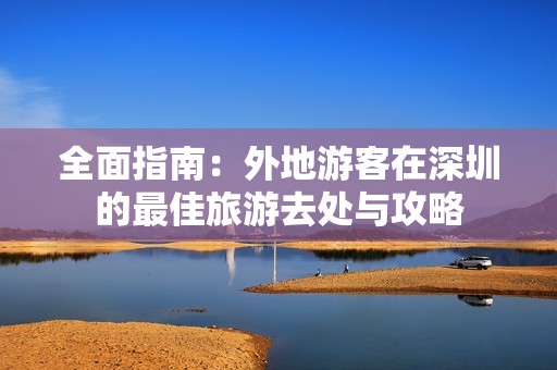 全面指南：外地游客在深圳的最佳旅游去处与攻略