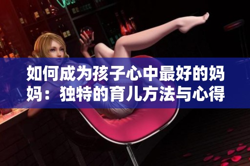 如何成为孩子心中最好的妈妈：独特的育儿方法与心得分享