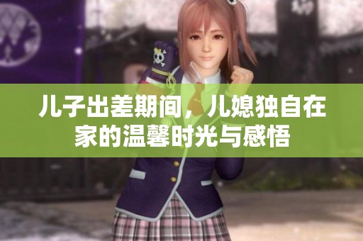 儿子出差期间，儿媳独自在家的温馨时光与感悟