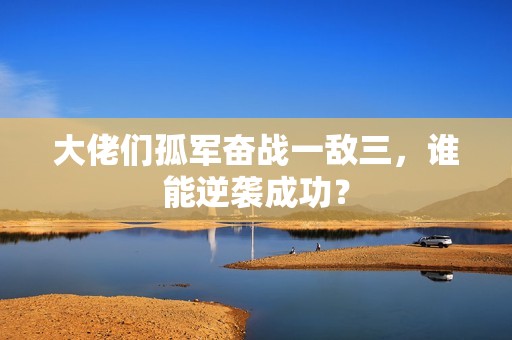 大佬们孤军奋战一敌三，谁能逆袭成功？