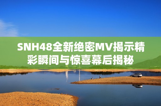 SNH48全新绝密MV揭示精彩瞬间与惊喜幕后揭秘
