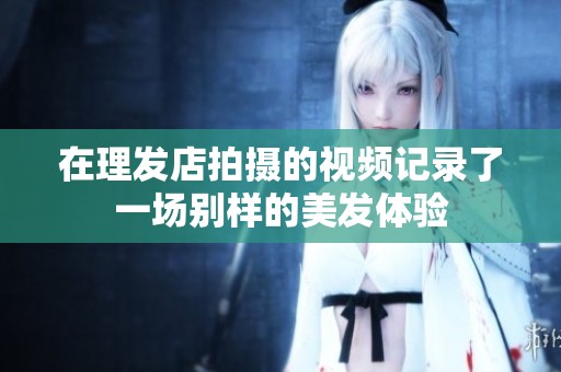 在理发店拍摄的视频记录了一场别样的美发体验