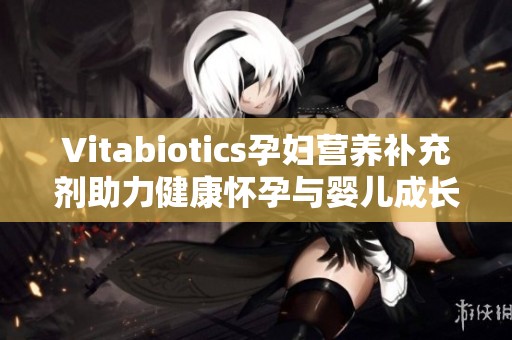 Vitabiotics孕妇营养补充剂助力健康怀孕与婴儿成长