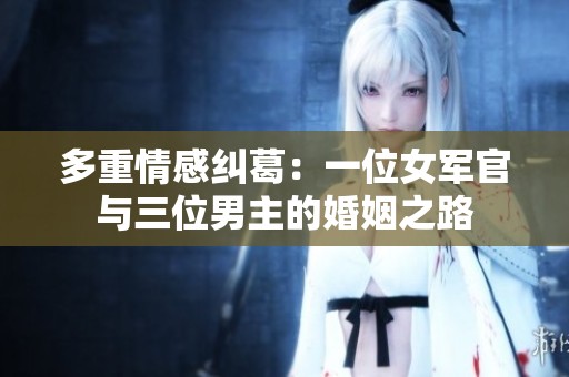 多重情感纠葛：一位女军官与三位男主的婚姻之路