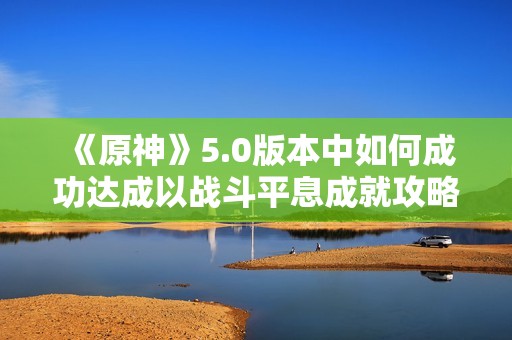 《原神》5.0版本中如何成功达成以战斗平息成就攻略详解