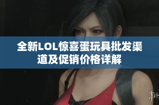 全新LOL惊喜蛋玩具批发渠道及促销价格详解