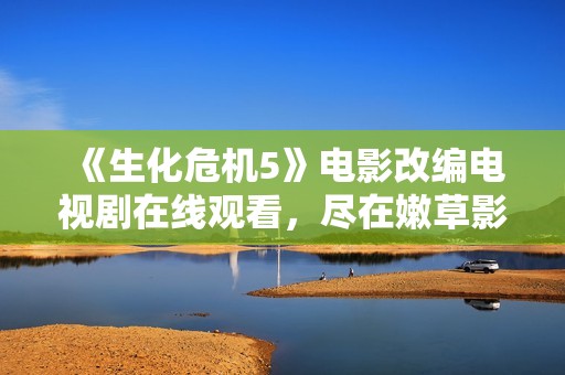 《生化危机5》电影改编电视剧在线观看，尽在嫩草影院等你来探寻