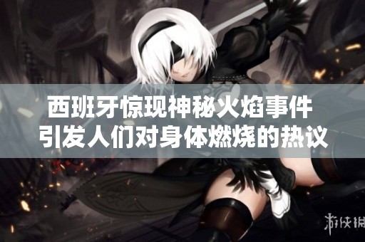 西班牙惊现神秘火焰事件 引发人们对身体燃烧的热议