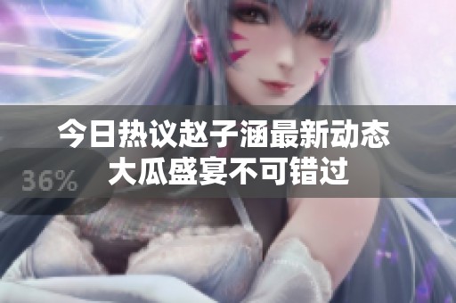 今日热议赵子涵最新动态 大瓜盛宴不可错过