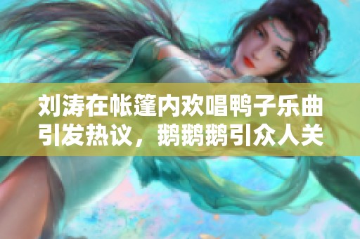 刘涛在帐篷内欢唱鸭子乐曲引发热议，鹅鹅鹅引众人关注