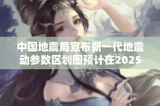 中国地震局宣布新一代地震动参数区划图预计在2025年底完成编制