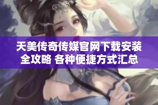 天美传奇传媒官网下载安装全攻略 各种便捷方式汇总分享