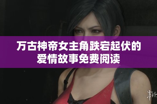 万古神帝女主角跌宕起伏的爱情故事免费阅读