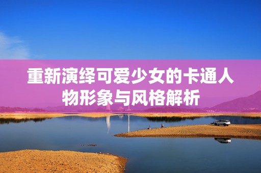 重新演绎可爱少女的卡通人物形象与风格解析