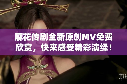 麻花传剧全新原创MV免费欣赏，快来感受精彩演绎！