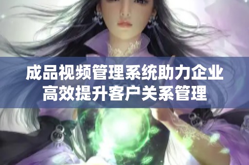 成品视频管理系统助力企业高效提升客户关系管理