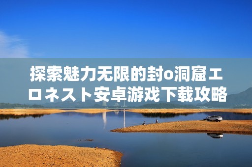 探索魅力无限的封o洞窟エロネスト安卓游戏下载攻略与分享