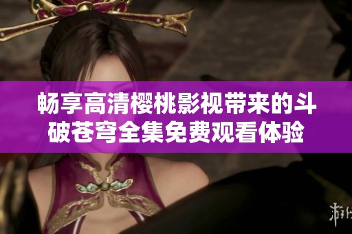畅享高清樱桃影视带来的斗破苍穹全集免费观看体验