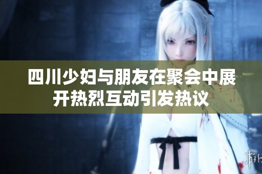 四川少妇与朋友在聚会中展开热烈互动引发热议