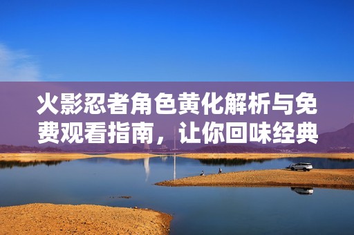 火影忍者角色黄化解析与免费观看指南，让你回味经典剧情