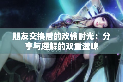 朋友交换后的欢愉时光：分享与理解的双重滋味