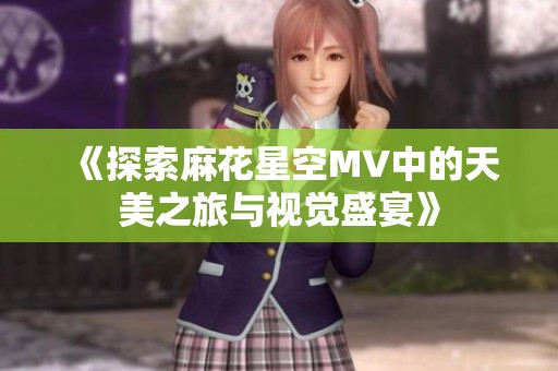 《探索麻花星空MV中的天美之旅与视觉盛宴》