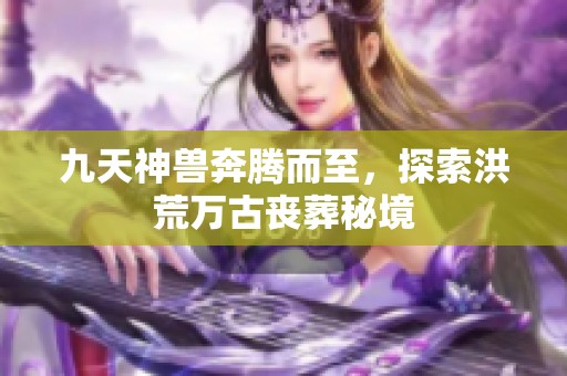 九天神兽奔腾而至，探索洪荒万古丧葬秘境